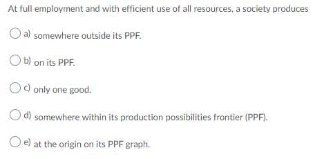 At full employment and with efficient use of all resources, a society produces
a) somewhere outside its PPF.
O b) on its PPF.
Oc) only one good.
O d) somewhere within its production possibilities frontier (PPF).
O e) at the origin on its PPF graph.
