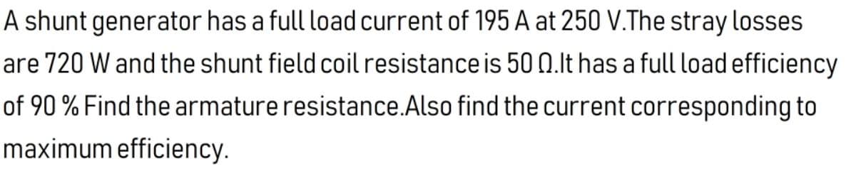 A shunt generator has a full load current of 195 A at 250 V.The stray losses
are 720 W and the shunt field coil resistance is 50 0.lt has a full load efficiency
of 90 % Find the armature resistance.Also find the current corresponding to
maximum efficiency.
