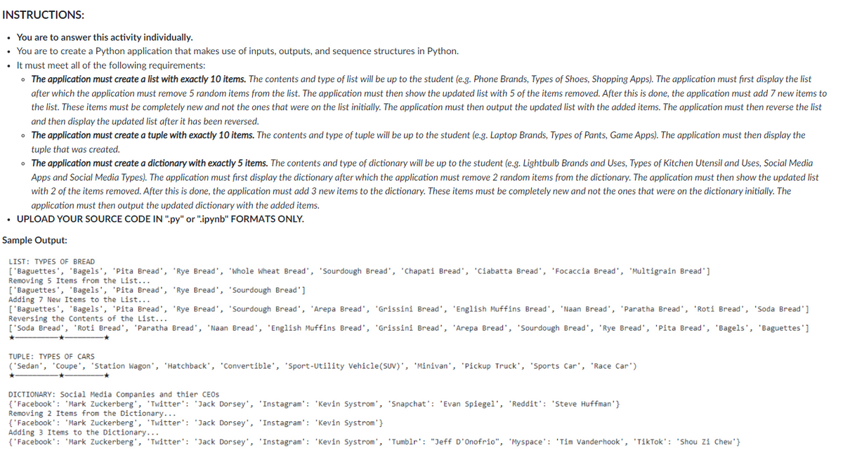 INSTRUCTIONS:
• You are to answer this activity individually.
• You are to create a Python application that makes use of inputs, outputs, and sequence structures in Python.
• It must meet all of the following requirements:
• The application must create a list with exactly 10 items. The contents and type of list will be up to the student (e.g. Phone Brands, Types of Shoes, Shopping Apps). The application must first display the list
after which the application must remove 5 random items from the list. The application must then show the updated list with 5 of the items removed. After this is done, the application must add 7 new items to
the list. These items must be completely new and not the ones that were on the list initially. The application must then output the updated list with the added items. The application must then reverse the list
and then display the updated list after it has been reversed.
• The application must create a tuple with exactly 10 items. The contents and type of tuple will be up to the student (e.g. Laptop Brands, Types of Pants, Game Apps). The application must then display the
tuple that was created.
• The application must create a dictionary with exactly 5 items. The contents and type of dictionary will be up to the student (e.g. Lightbulb Brands and Uses, Types of Kitchen Utensil and Uses, Social Media
Apps and Social Media Types). The application must first display the dictionary after which the application must remove 2 random items from the dictionary. The application must then show the updated list
with 2 of the items removed. After this is done, the application must add 3 new items to the dictionary. These items must be completely new and not the ones that were on the dictionary initially. The
application must then output the updated dictionary with the added items.
• UPLOAD YOUR SOURCE CODE IN ".py" or ".ipynb" FORMATS ONLY.
Sample Output:
LIST: TYPES OF BREAD
['Baguettes', 'Bagels', 'Pita Bread', 'Rye Bread', 'Whole Wheat Bread', 'Sourdough Bread', 'Chapati Bread', 'Ciabatta Bread', 'Focaccia Bread', 'Multigrain Bread']
Removing 5 Items from the List...
['Baguettes', 'Bagels', 'Pita Bread', 'Rye Bread', 'Sourdough Bread']
Adding 7 New Items to the List...
['Baguettes', 'Bagels', 'Pita Bread', 'Rye Bread', 'Sourdough Bread', 'Arepa Bread', 'Grissini Bread', 'English Muffins Bread', 'Naan Bread', 'Paratha Bread', 'Roti Bread', 'Soda Bread']
Reversing the Contents of the List...
['Soda Bread', 'Roti Bread', 'Paratha Bread', 'Naan Bread', 'English Muffins Bread', 'Grissini Bread', 'Arepa Bread', 'Sourdough Bread', 'Rye Bread', 'Pita Bread', 'Bagels', 'Baguettes']
TUPLE: TYPES OF CARS
('Sedan', 'Coupe', 'Station Wagon', 'Hatchback', 'Convertible', 'Sport-Utility Vehicle(SUV)', 'Minivan', 'Pickup Truck', 'Sports Car', 'Race Car')
DICTIONARY: Social Media Companies and thier CEOS
{'Facebook": 'Mark Zuckerberg', 'Twitter': 'Jack Dorsey', 'Instagram': 'Kevin Systrom', 'Snapchat': 'Evan Spiegel', 'Reddit': 'Steve Huffman'}
Removing 2 Items from the Dictionary...
{'Facebook': 'Mark Zuckerberg', 'Twitter': 'Jack Dorsey', 'Instagram': 'Kevin Systrom'}
Adding 3 Items to the Dictionary...
{'Facebook': 'Mark Zuckerberg', 'Twitter': 'Jack Dorsey', 'Instagram': 'Kevin Systrom', 'Tumblr': "Jeff D'Onofrio", 'Myspace': 'Tim Vanderhook', 'TikTok': 'Shou Zi Chew'}
