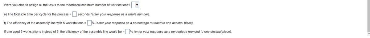 Were you able to assign all the tasks to the theoretical minimum number of workstations?
e) The total idle time per cycle for the process =
seconds (enter your response as a whole number).
f) The efficiency of the assembly line with 5 workstations =
% (enter your response as a percentage rounded to one decimal place).
If one used 6 workstations instead of 5, the efficiency of the assembly line would be = % (enter your response as a percentage rounded to one decimal place).
