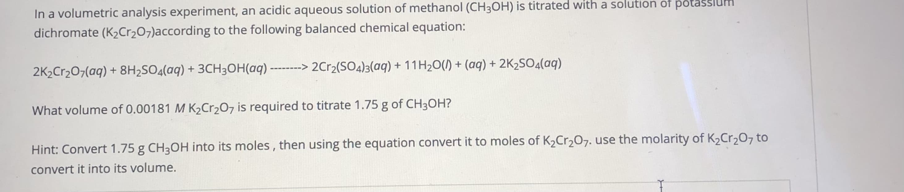 In a volumetric analysis experiment, an acidic aqueous solution of methanol (CH3OH) is titrated with a solutloh of po
dichromate (K2Cr207)according to the following balanced chemical equation:
2K2Cr207(aq) + 8H2SO4(aq) + 3CH3OH(aq) ------> 2Cr2(SO4)3(aq) + 11H20() + (aq) + 2K2SO4(aq)
What volume of 0.00181 M K½Cr2O7 is required to titrate 1.75 g of CH3OH?
Hint: Convert 1.75 g CH3OH into its moles , then using the equation convert it to moles of K2Cr207. use the molarity of K2Cr,O7 to
convert it into its volume.
