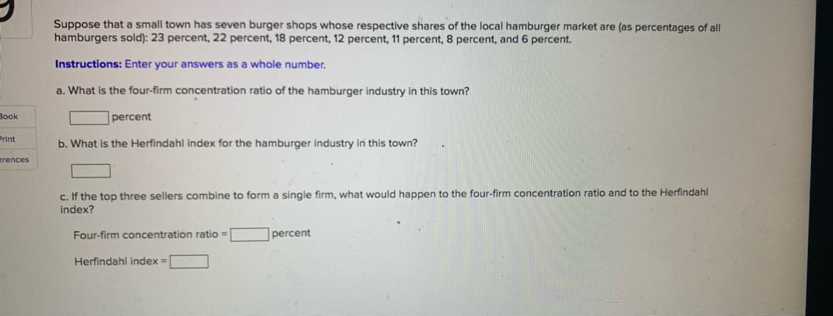 Suppose that a small town has seven burger shops whose respective shares of the local hamburger market are (as percentages of all
hamburgers sold): 23 percent, 22 percent, 18 percent, 12 percent, 11 percent, 8 percent, and 6 percent.
Instructions: Enter your answers as a whole number.
a. What is the four-firm concentration ratio of the hamburger industry in this town?
Book
percent
Print
b. What is the Herfindahl index for the hamburger industry in this town?
erences
c. If the top three sellers combine to form a single firm, what would happen to the four-firm concentration ratio and to the Herfindahl
index?
Four-firm concentration ratio =
|percent
Herfindahl index =
