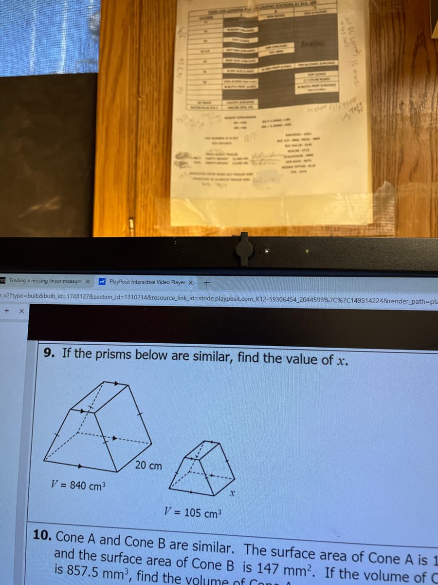 JAM CAR LOADING LONDINE STATIONS AT BLD, AND
Finding a missing linear measure X
PlayPosit Interactive Video Player x
+
v2?type=bulb&bulb_id=1748127&section_id=1310214&resource_link_id=stride.playposit.com K12-59306454_2044593%7C%7C149514224&render_path=pla
+
X
9. If the prisms below are similar, find the value of x.
V = 840 cm³
20 cm
x
V = 105 cm³
10. Cone A and Cone B are similar. The surface area of Cone A is 1
and the surface area of Cone B is 147 mm2. If the volume of C
is 857.5 mm³, find the volume of Com