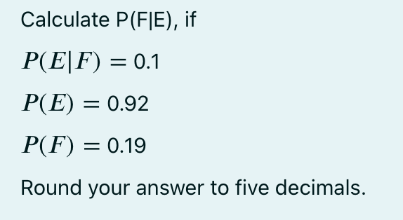 Calculate P(FIE), if
P(E|F) = 0.1
P(E) = 0.92
P(F) = 0.19
Round your answer to five decimals.
