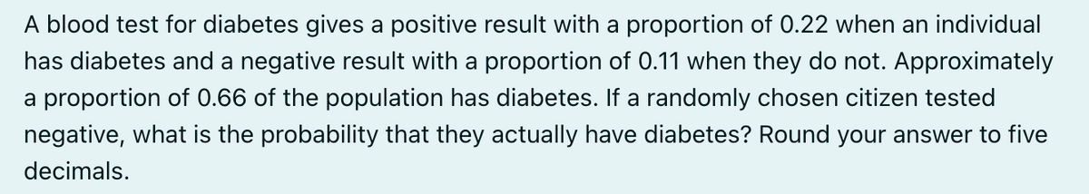 A blood test for diabetes gives a positive result with a proportion of 0.22 when an individual
has diabetes and a negative result with a proportion of 0.11 when they do not. Approximately
a proportion of 0.66 of the population has diabetes. If a randomly chosen citizen tested
negative, what is the probability that they actually have diabetes? Round your answer to five
decimals.