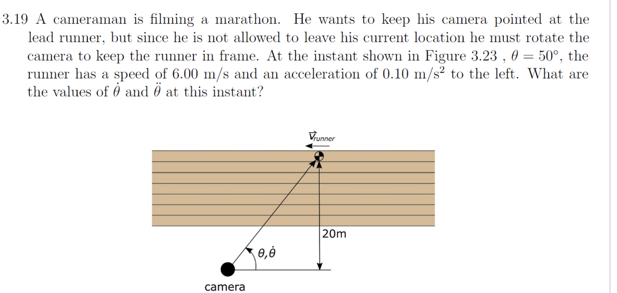 3.19 A cameraman is filming a marathon. He wants to keep his camera pointed at the
lead runner, but since he is not allowed to leave his current location he must rotate the
camera to keep the runner in frame. At the instant shown in Figure 3.23, 0 = 50°, the
runner has a speed of 6.00 m/s and an acceleration of 0.10 m/s² to the left. What are
the values of and Ö at this instant?
camera
0,0
Vrunner
20m