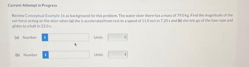 Current Attempt in Progress
Review Conceptual Example 16 as background for this problem. The water skier there has a mass of 79.0 kg. Find the magnitude of the
net force acting on the skier when (a) she is accelerated from rest to a speed of 11.0 m/s in 7.20s and (b) she lets go of the tow rope and
glides to a halt in 22.0 s.
(a) Number i
(b) Number
Units
Units