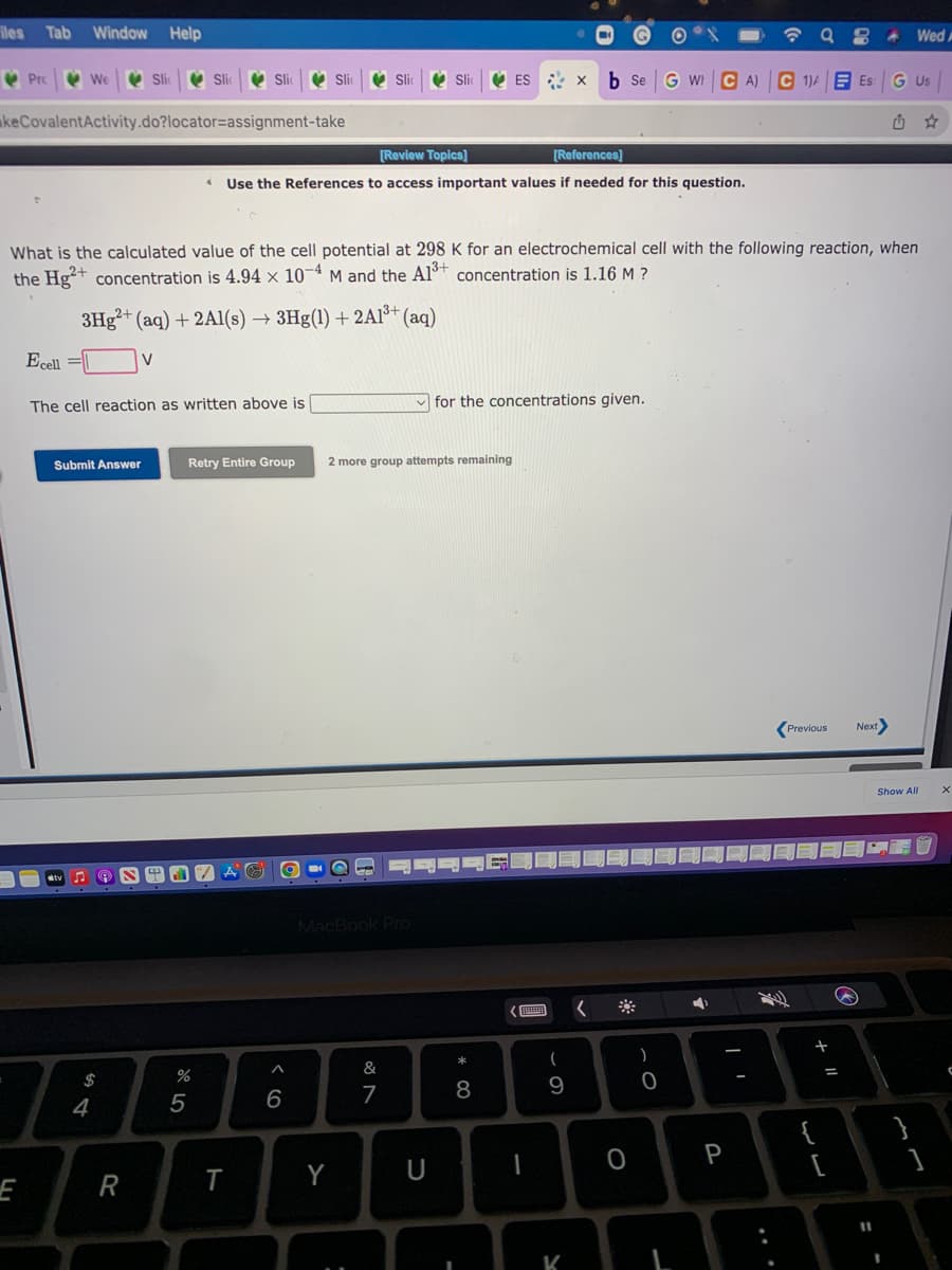 iles
Tab
Window Help
Wed A
V Prc
V We
V Sli
V Si
V Si
V ES x
b Se
G WI C A) C 1)A E Es
G Us
keCovalentActivity.do?locator=assignment-take
[Review Topics]
[References]
Use the References to access important values if needed for this question.
What is the calculated value of the cell potential at 298 K for an electrochemical cell with the following reaction, when
the Hg+ concentration is 4.94 × 10¬ª M and the Alº* concentration is 1.16 M ?
3H3²+ (aq) + 2Al(s) → 3Hg(1) + 2AI³+ (aq)
Ecell =||
V
The cell reaction as written above is
for the concentrations given.
Submit Answer
Retry Entire Group
2 more group attempts remaining
Next
Previous
Show All
MacBook Pro
*
&
$
8
9
6
7
4
{
[
P
Y
E
R
%3D
K
