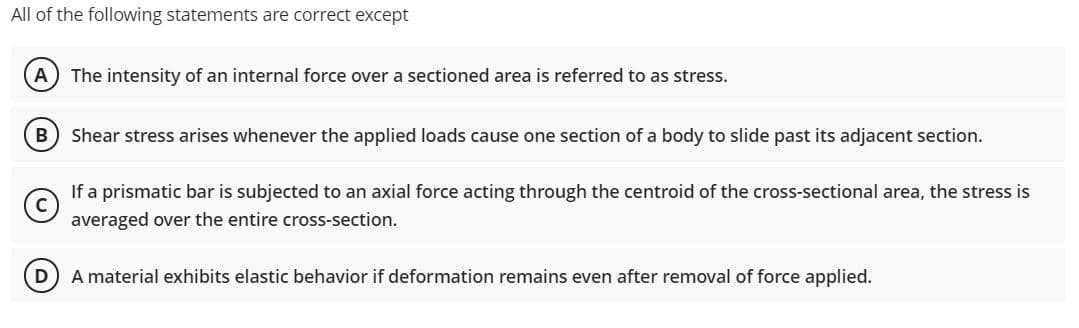 All of the following statements are correct except
A
The intensity of an internal force over a sectioned area is referred to as stress.
B
Shear stress arises whenever the applied loads cause one section of a body to slide past its adjacent section.
If a prismatic bar is subjected to an axial force acting through the centroid of the cross-sectional area, the stress is
averaged over the entire cross-section.
D A material exhibits elastic behavior if deformation remains even after removal of force applied.
