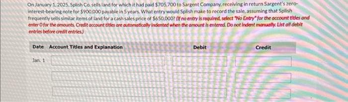 On January 1, 2025, Splish Co. sells land for which it had paid $705,700 to Sargent Company, receiving in return Sargent's zero-
interest-bearing note for $900,000 payable in 5 years. What entry would Splish make to record the sale, assuming that Splish
frequently sells similar items of land for a cash sales price of $650,000? (If no entry is required, select "No Entry" for the account titles and
enter o for the amounts. Credit account titles are automatically indented when the amount is entered. Do not indent manually. List all debit
entries before credit entries)
Date Account Titles and Explanation
Jan. 1
Debit
Credit