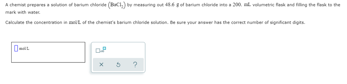 A chemist prepares a solution of barium chloride (BaCl,) by measuring out 48.6 g of barium chloride into a 200. mL volumetric flask and filling the flask to the
mark with water.
Calculate the concentration in mol/L of the chemist's barium chloride solution. Be sure your answer has the correct number of significant digits.
I mol/L
