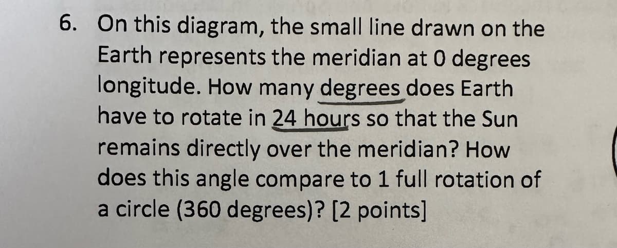 6. On this diagram, the small line drawn on the
Earth represents the meridian at 0 degrees
longitude. How many degrees does Earth
have to rotate in 24 hours so that the Sun
remains directly over the meridian? How
does this angle compare to 1 full rotation of
a circle (360 degrees)? [2 points]