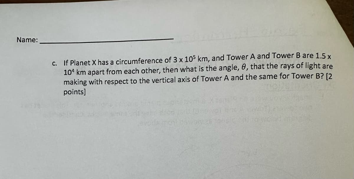 Name:
c. If Planet X has a circumference of 3 x 105 km, and Tower A and Tower B are 1.5 x
104 km apart from each other, then what is the angle, 0, that the rays of light are
making with respect to the vertical axis of Tower A and the same for Tower B? [2
points]