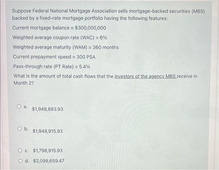 Suppose Federal National Mortgage Association sells mortgage-backed securities (MBS)
backed by a fixed-rate mortgage portfolio having the following features:
Current mortgage balance $300,000,000
Weighted average coupon rate (WAC) = 6%
Weighted average maturity (WAM) = 360 months
Current prepayment speed = 300 PSA
%3D
Pass-through rate (PT Rate) = 5.4%
What is the amount of total cash flows that the investors of the agency MBS receive in
Month 2?
Oa.
$1,948,883.93
O b.
$1,948,915.93
O c. $1,798,915.93
O d. $2,098,659.47
