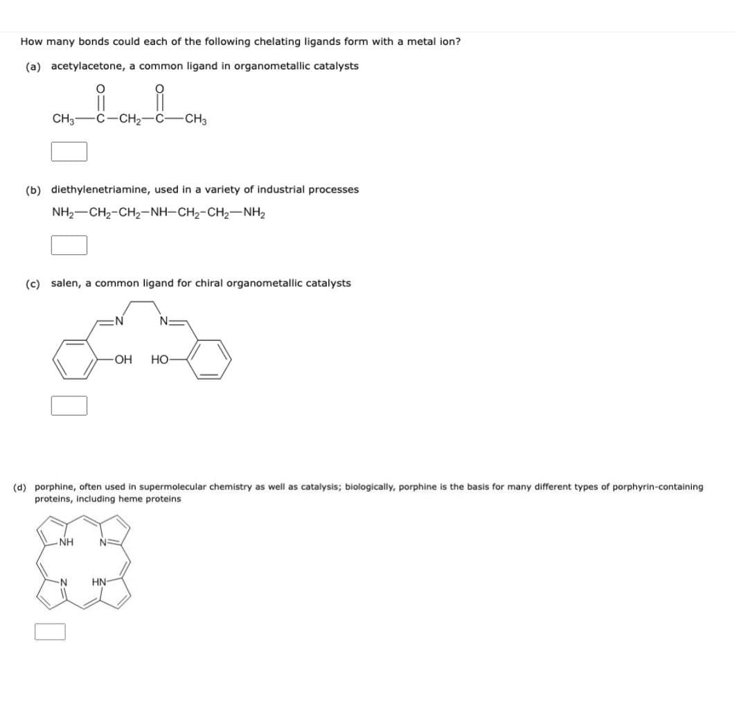 How many bonds could each of the following chelating ligands form with a metal ion?
(a) acetylacetone, a common ligand in organometaillic catalysts
CH3
-C-CH2-C- CH3
(b) diethylenetriamine, used in a variety of industrial processes
NH2-CH2-CH2-NH-CH2-CH2-NH2
(c) salen, a common ligand for chiral organometallic catalysts
OH
Но
(d) porphine, often used in supermolecular chemistry as well as catalysis; biologically, porphine is the basis for many different types of porphyrin-containing
proteins, including heme proteins
NH
N-
N-
HN-
