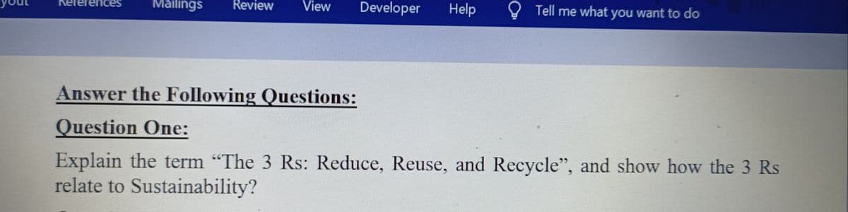 ces
Mailings
Review
View
Developer
Help
Tell me what you want to do
Answer the Following Questions:
Question One:
Explain the term "The 3 Rs: Reduce, Reuse, and Recycle", and show how the 3 Rs
relate to Sustainability?
