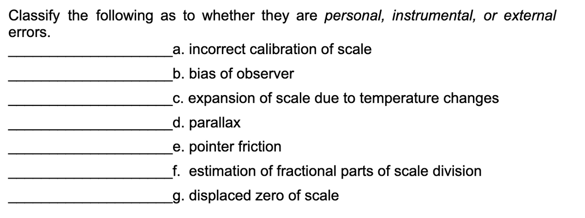 Classify the following as to whether they are personal, instrumental, or external
errors.
a. incorrect calibration of scale
b. bias of observer
_c. expansion of scale due to temperature changes
d. parallax
e. pointer friction
f. estimation of fractional parts of scale division
_g. displaced zero of scale