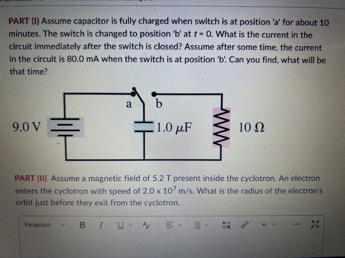 PART (1) Assume capacitor is fully charged when switch is at position 'a' for about 10
minutes. The switch is changed to position 'b' at t= 0. What is the current in the
circuit immediately after the switch is closed? Assume after some time, the current
in the circuit is 80.0 mA when the switch is at position 'b'. Can you find, what will be
that time?
9.0 V
부
Paragraph
a
itur
b
1.0 με
PART (II) Assume a magnetic field of 5.2 T present inside the cyclotron. An electron
enters the cyclotron with speed of 2.0 x 107 m/s. What is the radius of the electron's
orbit just before they exit from the cyclotron.
BI U A/
10 Ω
E✓ E
GO
+ v