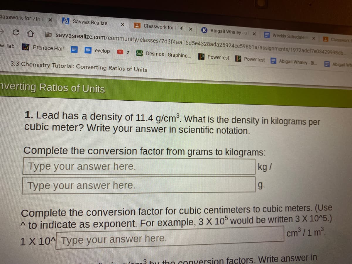 Classwork for 7th X
S Savvas Realize
A Classwork for
K Abigail Whaley-ut x
E Weekly Schedule H x
BClasswork f
b savvasrealize.com/community/classes/7d3f4aa15d5e4328ada25924ce59851a/assignments/1972adef7e03429998db.
w Tab
Prentice Hall
evelop
Desmos | Graphing...
P PowerTest
PowerTest Abigail Whaley-Bi
E Abigail Whi
3.3 Chemistry Tutorial: Converting Ratios of Units
nverting Ratios of Units
1. Lead has a density of 11.4 g/cm. What is the density in kilograms per
cubic meter? Write your answer in scientific notation.
Complete the conversion factor from grams to kilograms:
kg/
Type your answer here.
g.
Type your answer here.
* to indicate as exponent. For example, 3 X 10° would be written 3 X 10^5.)
cm/1 m2.
Complete the conversion factor for cubic centimeters to cubic meters. (Use
1 X 10^ Type your answer here.
Ham? bu the conversion factors. Write answer in
