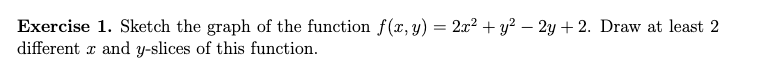 Exercise 1. Sketch the graph of the function f(x,y) = 2x² + y² – 2y + 2. Draw at least 2
different r and y-slices of this function.
