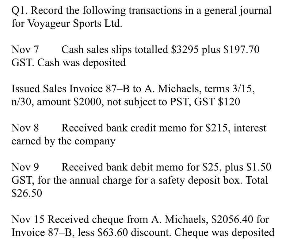 Q1. Record the following transactions in a general journal
for Voyageur Sports Ltd.
Nov 7
Cash sales slips totalled $3295 plus $197.70
GST. Cash was deposited
Issued Sales Invoice 87-B to A. Michaels, terms 3/15,
n/30, amount $2000, not subject to PST, GST $120
Nov 8
Received bank credit memo for $215, interest
earned by the company
Nov 9
Received bank debit memo for $25, plus $1.50
GST, for the annual charge for a safety deposit box. Total
$26.50
Nov 15 Received cheque from A. Michaels, $2056.40 for
Invoice 87-B, less $63.60 discount. Cheque was deposited
