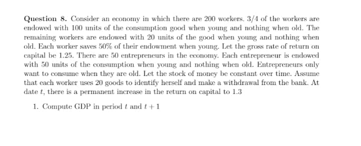 Question 8. Consider an economy in which there are 200 workers. 3/4 of the workers are
endowed with 100 units of the consumption good when young and nothing when old. The
remaining workers are endowed with 20 units of the good when young and nothing when
old. Each worker saves 50% of their endowment when young. Let the gross rate of return on
capital be 1.25. There are 50 entrepreneurs in the economy. Each entrepreneur is endowed
with 50 units of the consumption when young and nothing when old. Entrepreneurs only
want to consume when they are old. Let the stock of money be constant over time. Assume
that each worker uses 20 goods to identify herself and make a withdrawal from the bank. At
date t, there is a permanent increase in the return on capital to 1.3
1. Compute GDP in period t and t +1
