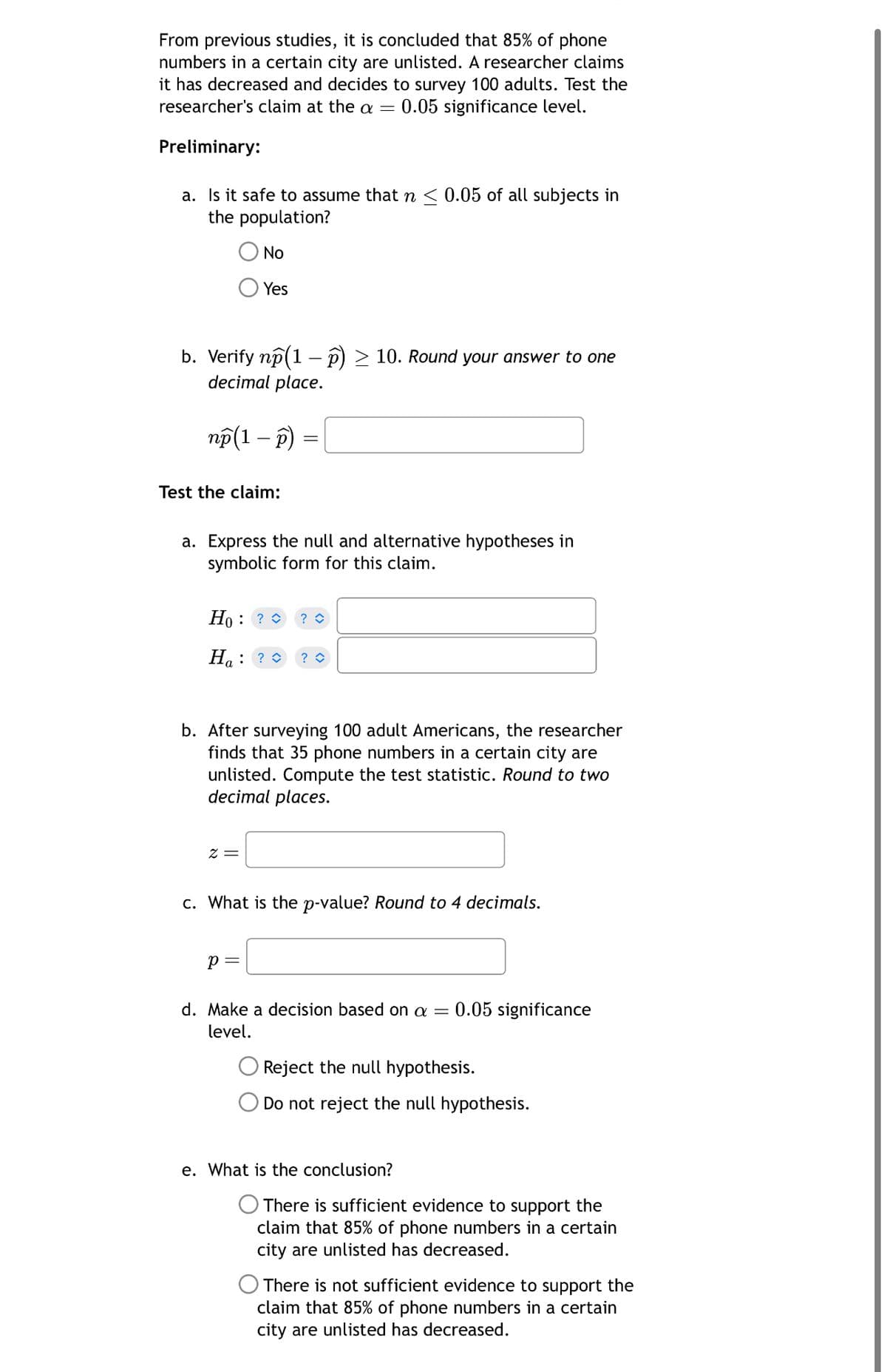 From previous studies, it is concluded that 85% of phone
numbers in a certain city are unlisted. A researcher claims
it has decreased and decides to survey 100 adults. Test the
researcher's claim at the α = 0.05 significance level.
Preliminary:
a. Is it safe to assume that n < 0.05 of all subjects in
the population?
No
Yes
b. Verify np (1 - p) > 10. Round your answer to one
decimal place.
np(1 - p)
Test the claim:
a. Express the null and alternative hypotheses in
symbolic form for this claim.
Ho: ?> ? ◇
Ha: ?> ? ◇
b. After surveying 100 adult Americans, the researcher
finds that 35 phone numbers in a certain city are
unlisted. Compute the test statistic. Round to two
decimal places.
x =
c. What is the p-value? Round to 4 decimals.
p =
d. Make a decision based on a = 0.05 significance
level.
Reject the null hypothesis.
O Do not reject the null hypothesis.
e. What is the conclusion?
There is sufficient evidence to support the
claim that 85% of phone numbers in a certain
city are unlisted has decreased.
There is not sufficient evidence to support the
claim that 85% of phone numbers in a certain
city are unlisted has decreased.