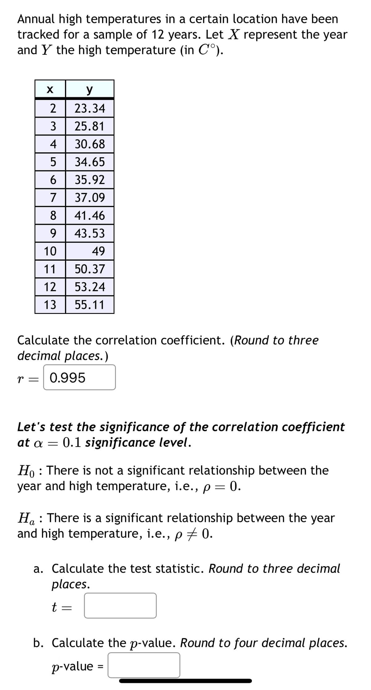 Annual high temperatures in a certain location have been
tracked for a sample of 12 years. Let X represent the year
and Y the high temperature (in C°).
X
y
2
23.34
3
25.81
4 30.68
5 34.65
6 35.92
7 37.09
8
41.46
9 43.53
10
49
11 | 50.37
12 | 5
13
53.24
55.11
Calculate the correlation coefficient. (Round to three
decimal places.)
r = 0.995
Let's test the significance of the correlation coefficient
at a = 0.1 significance level.
Ho
: There is not a significant relationship between the
year and high temperature, i.e., p = 0.
:
Ha There is a significant relationship between the year
and high temperature, i.e., p = 0.
a. Calculate the test statistic. Round to three decimal
places.
t
b. Calculate the p-value. Round to four decimal places.
p-value
=