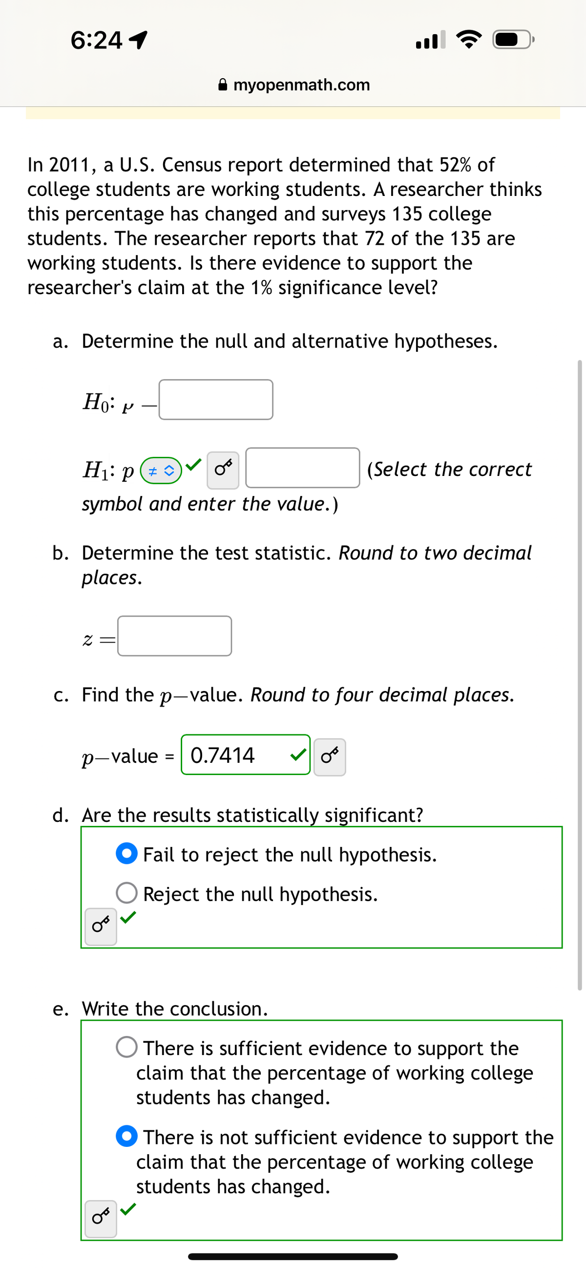 6:24 1
myopenmath.com
...
In 2011, a U.S. Census report determined that 52% of
college students are working students. A researcher thinks
this percentage has changed and surveys 135 college
students. The researcher reports that 72 of the 135 are
working students. Is there evidence to support the
researcher's claim at the 1% significance level?
a. Determine the null and alternative hypotheses.
Ho P
H₁: p
0°
(Select the correct
symbol and enter the value.)
b. Determine the test statistic. Round to two decimal
places.
c. Find the p-value. Round to four decimal places.
p-value 0.7414
=
من
d. Are the results statistically significant?
Fail to reject the null hypothesis.
Reject the null hypothesis.
e. Write the conclusion.
There is sufficient evidence to support the
claim that the percentage of working college
students has changed.
There is not sufficient evidence to support the
claim that the percentage of working college
students has changed.