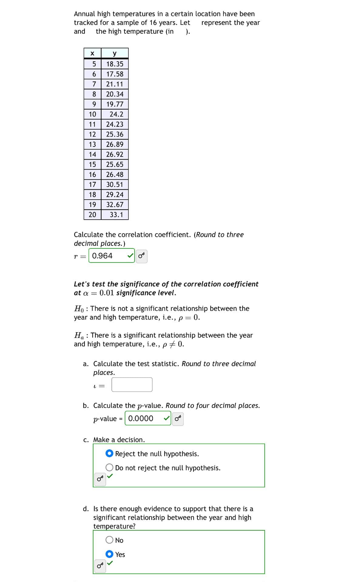 Annual high temperatures in a certain location have been
tracked for a sample of 16 years. Let
and
the high temperature (in ).
represent the year
y
5
18.35
6 17.58
7
21.11
8
20.34
9
19.77
10
24.2
11
24.23
12
25.36
13 26.89
14 26.92
15
25.65
16
26.48
17
30.51
18
29.24
19
32.67
20 33.1
Calculate the correlation coefficient. (Round to three
decimal places.)
r = 0.964
Let's test the significance of the correlation coefficient
at α =
0.01 significance level.
Ho There is not a significant relationship between the
year and high temperature, i.e., p = 0.
Ha There is a significant relationship between the year
and high temperature, i.e., p = 0.
a. Calculate the test statistic. Round to three decimal
places.
↓ =
b. Calculate the p-value. Round to four decimal places.
p-value
= 0.0000
c. Make a decision.
Ꮕ
Reject the null hypothesis.
Do not reject the null hypothesis.
d. Is there enough evidence to support that there is a
significant relationship between the year and high
temperature?
No
Yes