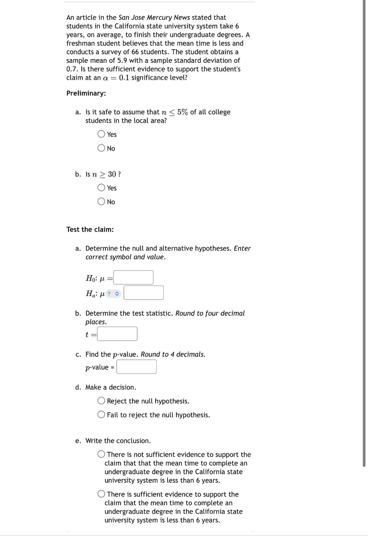 An article in the San Jose Mercury News stated that
students in the California state university system take 6
years, on average, to finish their undergraduate degrees. A
freshman student believes that the mean time is less and
conducts a survey of 66 students. The student obtains a
sample mean of 5.9 with a sample standard deviation of
0.7. Is there sufficient evidence to support the student's
claim at an a = 0.1 significance level?
Preliminary:
a. Is it safe to assume that n < 5% of all college
students in the local area?
Yes
No
b. Is n ≥ 30?
Yes
No
Test the claim:
a. Determine the null and alternative hypotheses. Enter
correct symbol and value.
Ho: μ
Η μ? ?
a⋅
b. Determine the test statistic. Round to four decimal
places.
t
c. Find the p-value. Round to 4 decimals.
p-value
=
d. Make a decision.
Reject the null hypothesis.
Fail to reject the null hypothesis.
e. Write the conclusion.
There is not sufficient evidence to support the
claim that that the mean time to complete an
undergraduate degree in the California state
university system is less than 6 years.
There is sufficient evidence to support the
claim that the mean time to complete an
undergraduate degree in the California state
university system is less than 6 years.