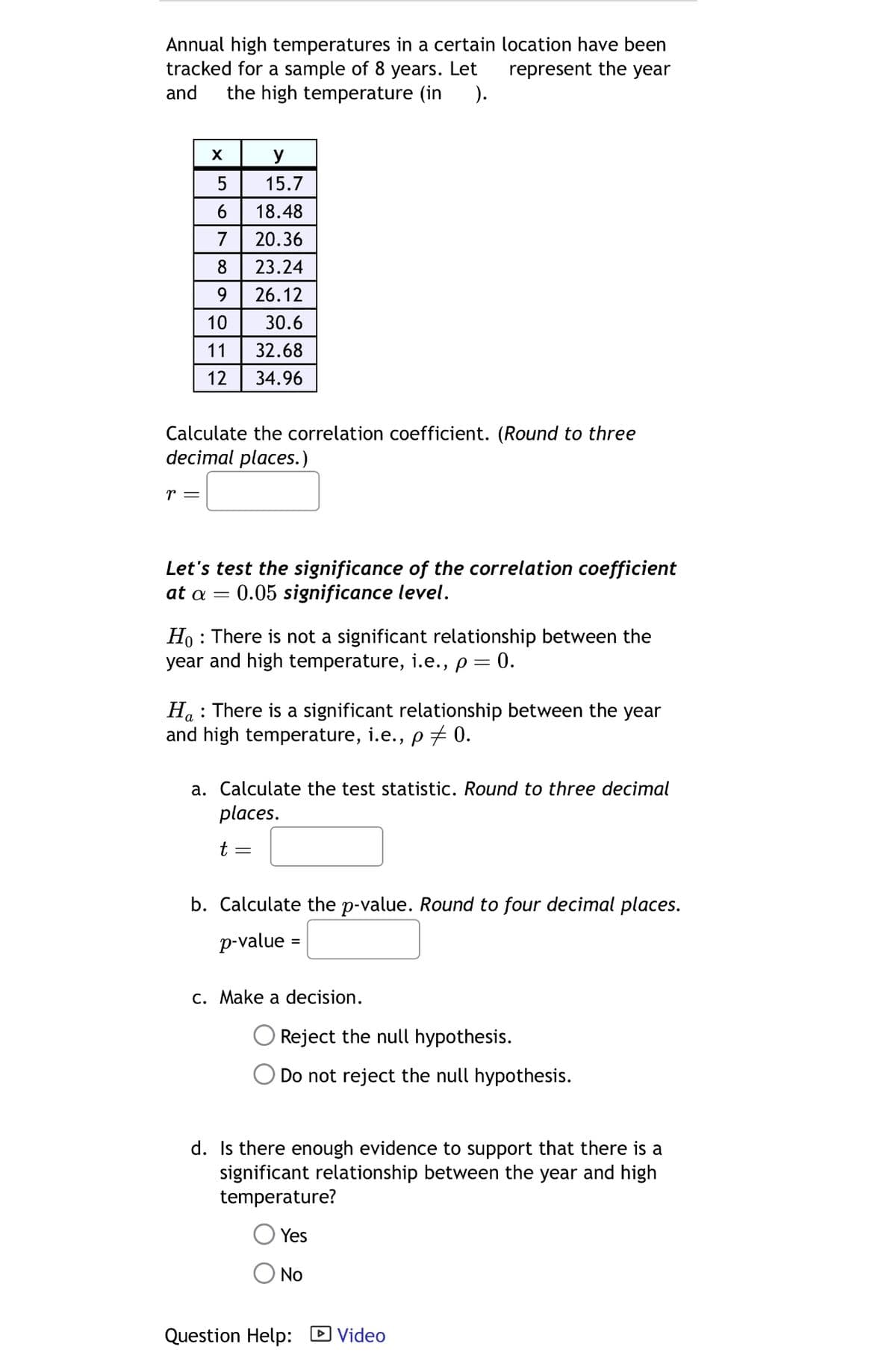 Annual high temperatures in a certain location have been
tracked for a sample of 8 years. Let
and
represent the year
the high temperature (in
).
X
y
5
15.7
6 18.48
7 20.36
8 23.24
9
26.12
10
30.6
11
32.68
12 34.96
Calculate the correlation coefficient. (Round to three
decimal places.)
r =
Let's test the significance of the correlation coefficient
at α = €0.05 significance level.
Ho There is not a significant relationship between the
year and high temperature, i.e., p = 0.
Ha There is a significant relationship between the year
and high temperature, i.e., p = 0.
a. Calculate the test statistic. Round to three decimal
places.
t =
b. Calculate the p-value. Round to four decimal places.
p-value =
c. Make a decision.
Reject the null hypothesis.
Do not reject the null hypothesis.
d. Is there enough evidence to support that there is a
significant relationship between the year and high
temperature?
Yes
No
Question Help:
▸ Video