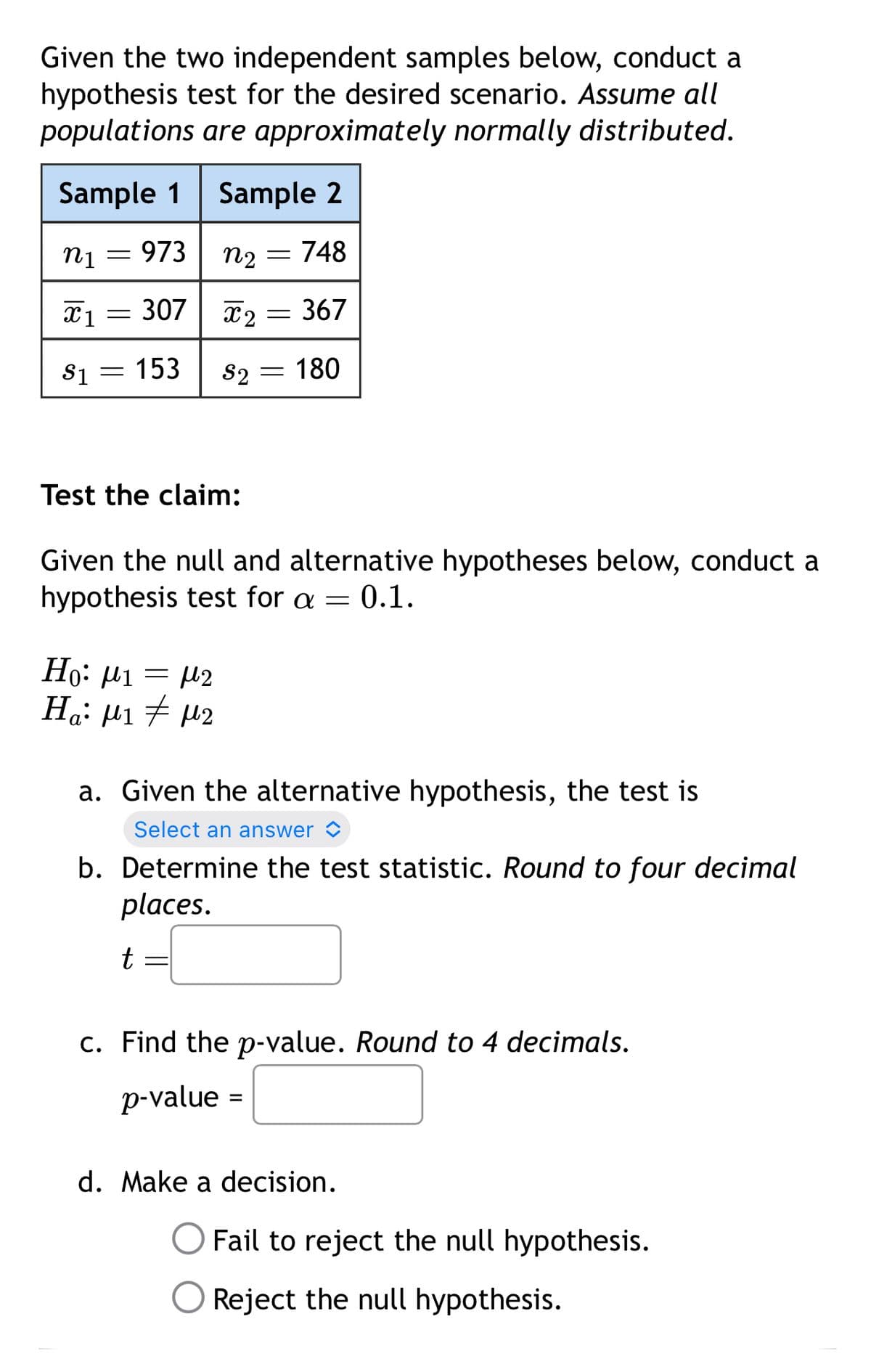 Given the two independent samples below, conduct a
hypothesis test for the desired scenario. Assume all
populations are approximately normally distributed.
Sample 1 Sample 2
n₁ = 973
η1
n2 = 748
x1307 x2 = 367
$1 = 153
S2 = 180
Test the claim:
Given the null and alternative hypotheses below, conduct a
hypothesis test for a = 0.1.
Η: μι = με
Ha: μ1 # με
a. Given the alternative hypothesis, the test is
Select an answer ✰
b. Determine the test statistic. Round to four decimal
places.
t
c. Find the p-value. Round to 4 decimals.
p-value =
d. Make a decision.
Fail to reject the null hypothesis.
Reject the null hypothesis.