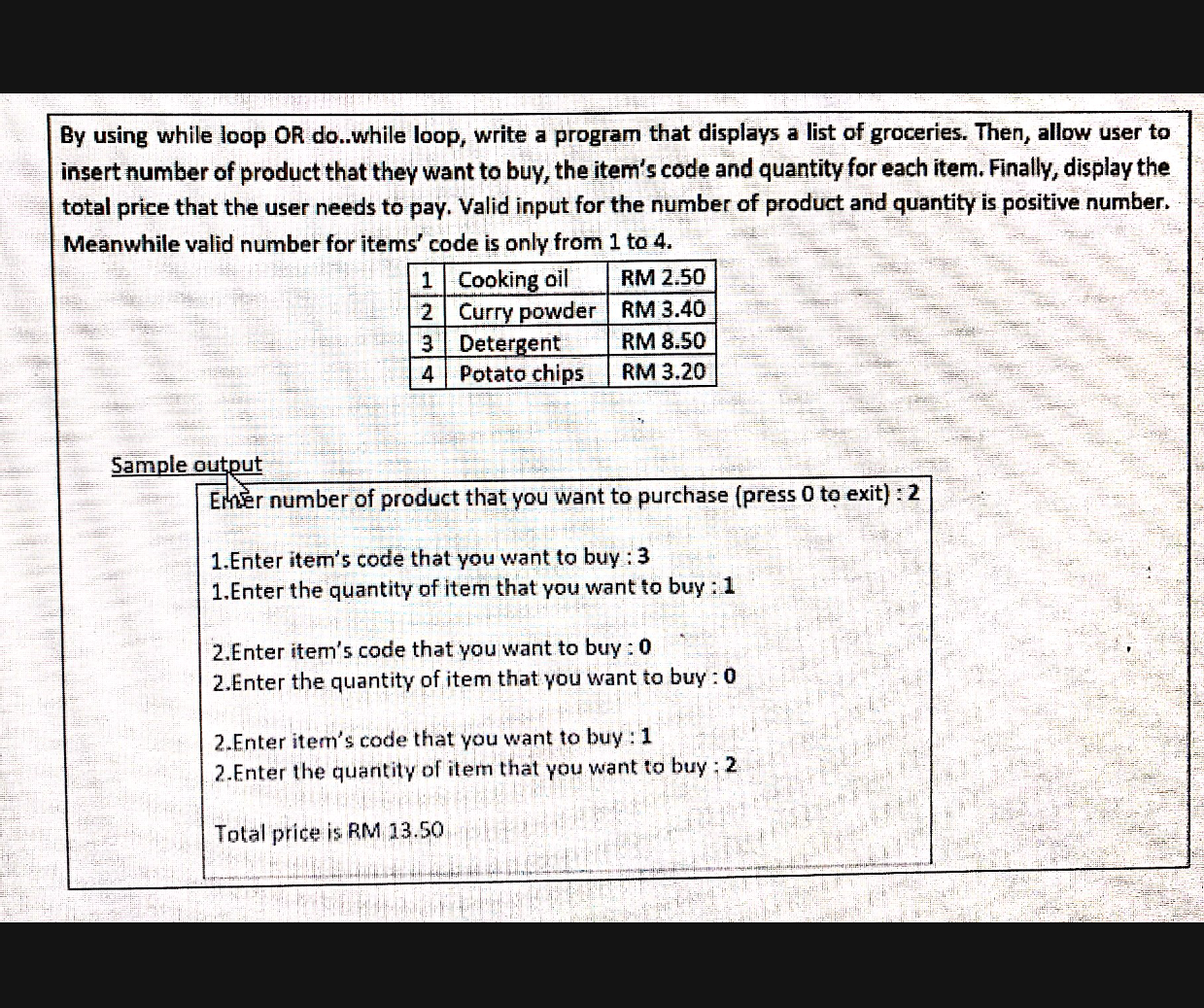 By using while loop OR do..while loop, write a program that displays a list of groceries. Then, allow user to
insert number of product that they want to buy, the item's code and quantity for each item. Finally, display the
total price that the user needs to pay. Valid input for the number of product and quantity is positive number.
Meanwhile valid number for items' code is only from 1 to 4.
1 Cooking oil
2 Curry powder RM 3.40
3 Detergent
Potato chips
RM 2.50
RM 8.50
4
RM 3.20
Sample output
Emer number of product that you want to purchase (press 0 to exit) : 2
1.Enter item's code that you want to buy : 3
1.Enter the quantity of item that you want to buy: 1
2.Enter item's code that you want to buy : 0
2.Enter the quantity of item that you want to buy: 0
2.Enter item's code that you want to buy : 1
2.Enter the quantity of item that you want to buy; 2
Total price is RM 13.50
