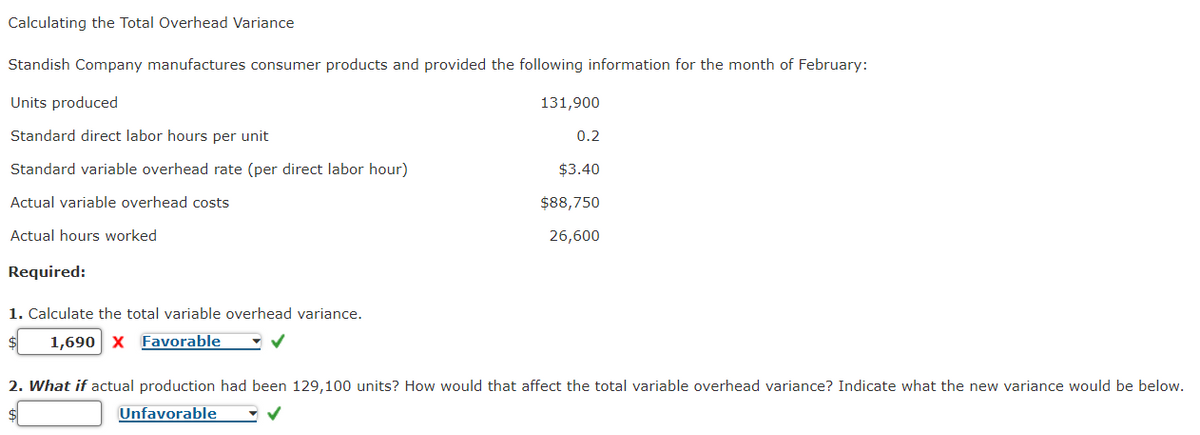 Calculating the Total Overhead Variance
Standish Company manufactures consumer products and provided the following information for the month of February:
Units produced
Standard direct labor hours per unit
Standard variable overhead rate (per direct labor hour)
Actual variable overhead costs
Actual hours worked
Required:
1. Calculate the total variable overhead variance.
1,690 X Favorable
✓
131,900
0.2
$3.40
$88,750
26,600
2. What if actual production had been 129,100 units? How would that affect the total variable overhead variance? Indicate what the new variance would be below.
Unfavorable