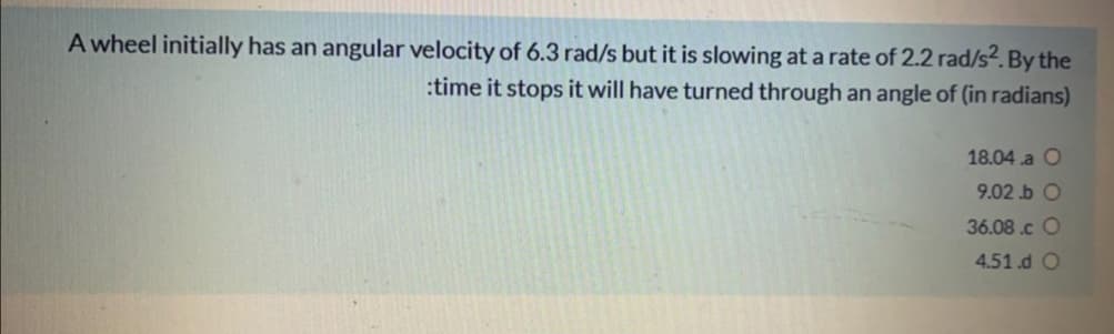 A wheel initially has an angular velocity of 6.3 rad/s but it is slowing at a rate of 2.2 rad/s2. By the
:time it stops it will have turned through an angle of (in radians)
18.04 .a O
9.02 .b O
36.08.c O
4.51.d O
