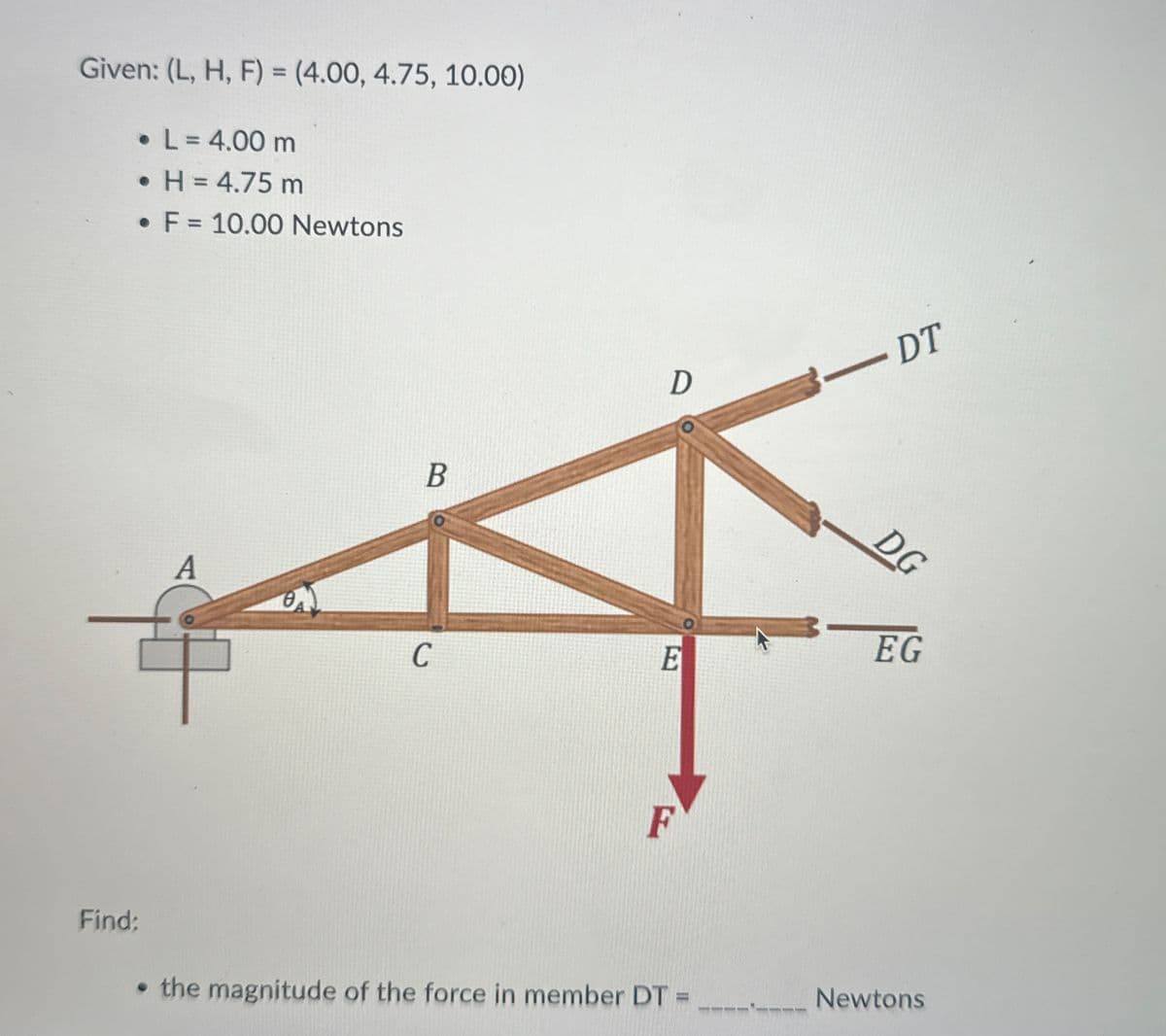 Given: (L, H, F) = (4.00, 4.75, 10.00)
• L = 4.00 m
• H = 4.75 m
• F = 10.00 Newtons
A
B
D
- DT
<―DT
DG
BEG
E
C
F
Find:
⚫ the magnitude of the force in member DT =
Newtons