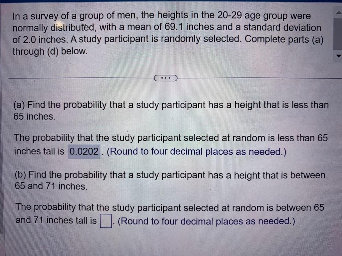 In a survey of a group of men, the heights in the 20-29 age group were
normally distributed, with a mean of 69.1 inches and a standard deviation
of 2.0 inches. A study participant is randomly selected. Complete parts (a)
through (d) below.
(a) Find the probability that a study participant has a height that is less than
65 inches.
The probability that the study participant selected at random is less than 65
inches tall is 0.0202. (Round to four decimal places as needed.)
(b) Find the probability that a study participant has a height that is between
65 and 71 inches.
The probability that the study participant selected at random is between 65
and 71 inches tall is
(Round to four decimal places as needed.)