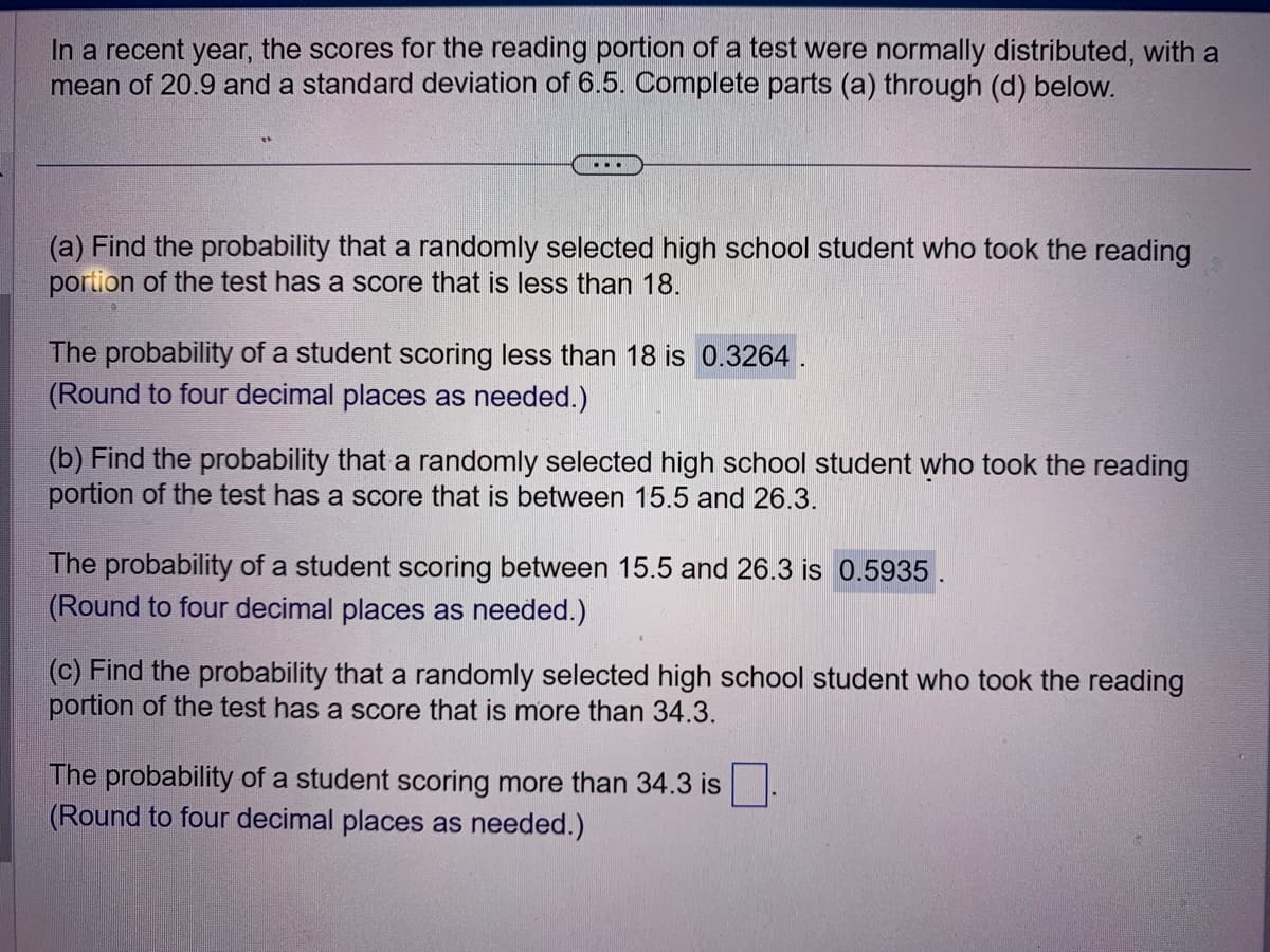 In a recent year, the scores for the reading portion of a test were normally distributed, with a
mean of 20.9 and a standard deviation of 6.5. Complete parts (a) through (d) below.
(a) Find the probability that a randomly selected high school student who took the reading
portion of the test has a score that is less than 18.
The probability of a student scoring less than 18 is 0.3264.
(Round to four decimal places as needed.)
(b) Find the probability that a randomly selected high school student who took the reading
portion of the test has a score that is between 15.5 and 26.3.
The probability of a student scoring between 15.5 and 26.3 is 0.5935
(Round to four decimal places as needed.)
(c) Find the probability that a randomly selected high school student who took the reading
portion of the test has a score that is more than 34.3.
The probability of a student scoring more than 34.3 is
(Round to four decimal places as needed.)