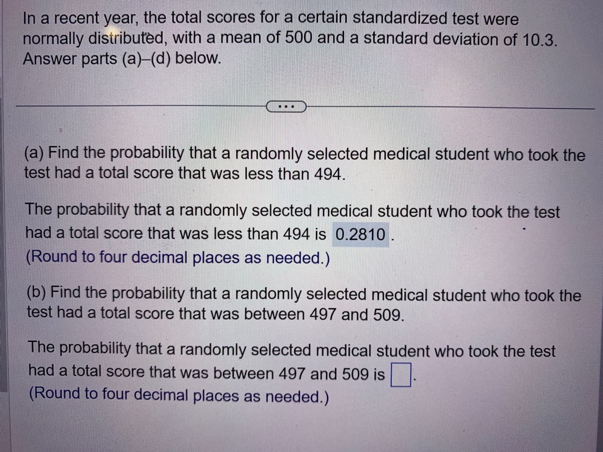 In a recent year, the total scores for a certain standardized test were
normally distributed, with a mean of 500 and a standard deviation of 10.3.
Answer parts (a)-(d) below.
(a) Find the probability that a randomly selected medical student who took the
test had a total score that was less than 494.
The probability that a randomly selected medical student who took the test
had a total score that was less than 494 is 0.2810.
(Round to four decimal places as needed.)
(b) Find the probability that a randomly selected medical student who took the
test had a total score that was between 497 and 509.
The probability that a randomly selected medical student who took the test
had a total score that was between 497 and 509 is
(Round to four decimal places as needed.)