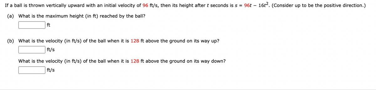 If a ball is thrown vertically upward with an initial velocity of 96 ft/s, then its height after t seconds is s =
(a) What is the maximum height (in ft) reached by the ball?
ft
(b) What is the velocity (in ft/s) of the ball when it is 128 ft above the ground on its way up?
ft/s
What is the velocity (in ft/s) of the ball when it is 128 ft above the ground on its way down?
ft/s
96t 16t2. (Consider up to be the positive direction.)