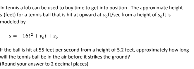 In tennis a lob can be used to buy time to get into position. The approximate height
s (feet) for a tennis ball that is hit at upward at voft/sec from a height of soft is
modeled by
s = 16t² + vot + So
If the ball is hit at 55 feet per second from a height of 5.2 feet, approximately how long
will the tennis ball be in the air before it strikes the ground?
(Round your answer to 2 decimal places)