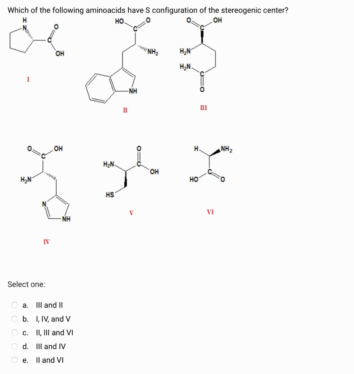 Which of the following aminoacids have S configuration of the stereogenic center?
H
°
HO
OH
I
H₂N
IV
OH
HO
OH
-NH
Select one:
a. III and II
b. I, IV, and V
c. II, III and VI
d. III and IV
e.
II and VI
II
*** NH₂
H₂N
H₂N.
0=Q
-NH
III
H.
NH2
H₂N
OH
HO
HS
VI