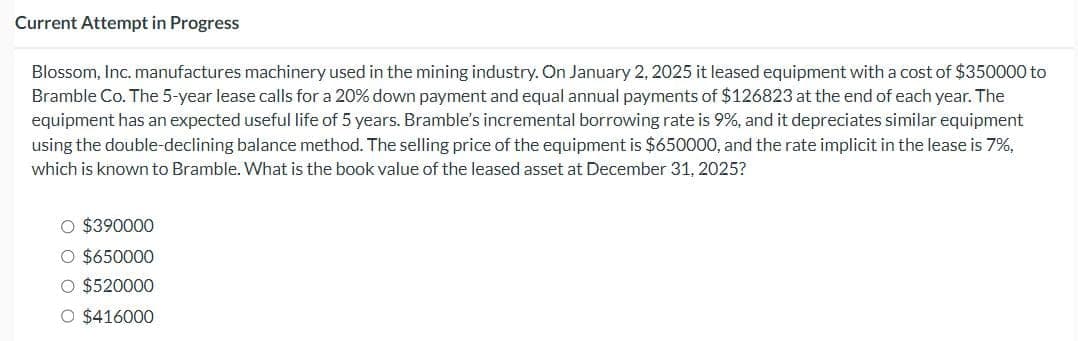 Current Attempt in Progress
Blossom, Inc. manufactures machinery used in the mining industry. On January 2, 2025 it leased equipment with a cost of $350000 to
Bramble Co. The 5-year lease calls for a 20% down payment and equal annual payments of $126823 at the end of each year. The
equipment has an expected useful life of 5 years. Bramble's incremental borrowing rate is 9%, and it depreciates similar equipment
using the double-declining balance method. The selling price of the equipment is $650000, and the rate implicit in the lease is 7%,
which is known to Bramble. What is the book value of the leased asset at December 31, 2025?
O $390000
○ $650000
○ $520000
O $416000