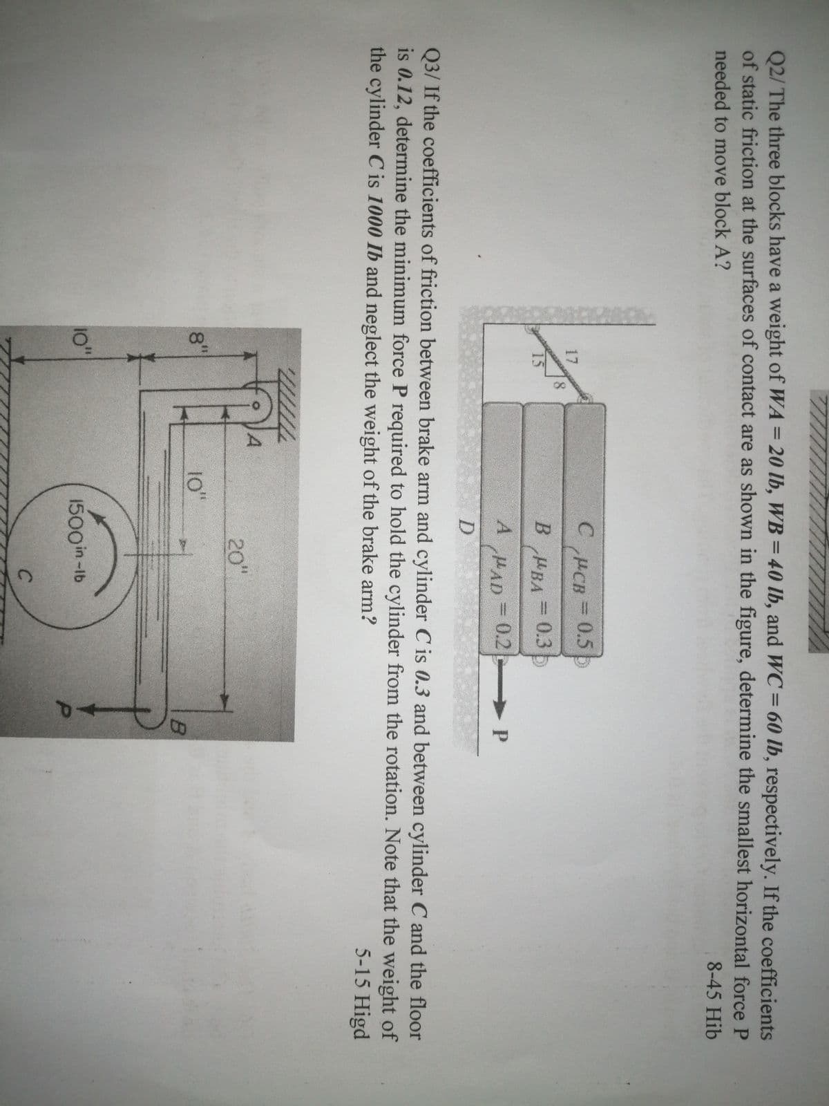 Q2/ The three blocks have a weight of WA = 20 lb, WB = 40 lb, and WC= 60 lb, respectively. If the coefficients
of static friction at the surfaces of contact are as shown in the figure, determine the smallest horizontal force P
needed to move block A?
8-45 Hib
HCB
0.5 b
17
B BA
0.3b
%3D
15
A HAD = 0.2
3D0.2 P
Q3/ If the coefficients of friction between brake arm and cylinder C is 0.3 and between cylinder C and the floor
is 0.12, determine the minimum force P required to hold the cylinder from the rotation. Note that the weight of
the cylinder C is 1000 Ib and neglect the weight of the brake arm?
5-15 Higd
20"
8"
10"
10"
1500in-Ib
P.
