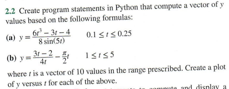 2.2 Create program statements in Python that compute a vector of y
values based on the following formulas:
0.1 ≤ t ≤0.25
6t³-3t-4
8 sin(5t)
-31-2-4t
(a) y =
(b) y =
1≤t≤5
where t is a vector of 10 values in the range prescribed. Create a plot
of y versus t for each of the above.
hompute and display a