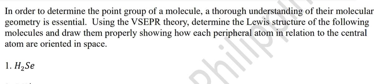 In order to determine the point group of a molecule, a thorough understanding of their molecular
geometry is essential. Using the VSEPR theory, determine the Lewis structure of the following
molecules and draw them properly showing how each peripheral atom in relation to the central
atom are oriented in space.
1. H₂Se