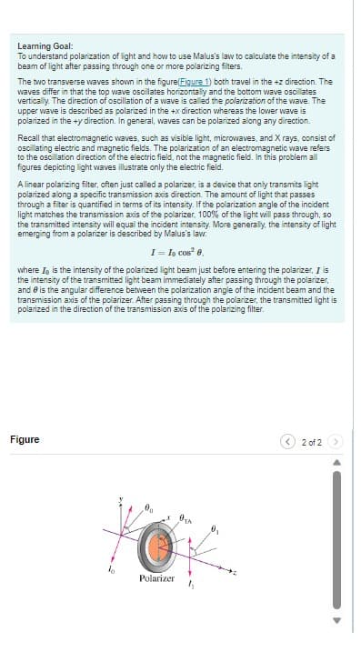 Learning Goal:
To understand polarization of light and how to use Malus's law to calculate the intensity of a
beam of light after passing through one or more polarizing filters.
The two transverse waves shown in the figure (Figure 1) both travel in the +z direction. The
waves differ in that the top wave oscillates horizontally and the bottom wave oscillates
vertically. The direction of oscillation of a wave is called the polarization of the wave. The
upper wave is described as polarized in the +x direction whereas the lower wave is
polarized in the +y direction. In general, waves can be polarized along any direction.
Recall that electromagnetic waves, such as visible light, microwaves, and X rays, consist of
oscillating electric and magnetic fields. The polarization of an electromagnetic wave refers
to the oscillation direction of the electric field, not the magnetic field. In this problem all
figures depicting light waves illustrate only the electric field.
A linear polarizing filter, often just called a polarizer, is a device that only transmits light
polarized along a specific transmission axis direction. The amount of light that passes
through a filter is quantified in terms of its intensity. If the polarization angle of the incident
light matches the transmission axis of the polarizer, 100% of the light will pass through, so
the transmitted intensity will equal the incident intensity. More generally, the intensity of light
emerging from a polarizer is described by Malus's law:
I = Io cos² 0.
where I is the intensity of the polarized light beam just before entering the polarizer, I is
the intensity of the transmitted light beam immediately after passing through the polarizer,
and is the angular difference between the polarization angle of the incident beam and the
transmission axis of the polarizer. After passing through the polarizer, the transmitted light is
polarized in the direction of the transmission axis of the polarizing filter.
Figure
ko
Do
OTA
O
Polarizer
1₁
2 of 2