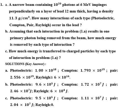 1. a. A narrow beam containing 1020 photons at 6 MeV impinges
perpendicularly on a layer of lead 12 mm thick, having a density
11.3 g/cm³. How many interactions of each type (Photoelectric,
Compton, Pair, Rayleigh) occur in the lead ?
b. Assuming that each interaction in problem (1.a) results in one
primary photon being removed from the beam, how much energy
is removed by each type of interaction ?
c. How much energy is transferred to charged particles by each type
of interaction in problem (1.a) ?
SOLUTIONS (Key Answer) :
a. Photoelectric: 1.00 x 1018 ; Compton: 1.793 x 1019 ; pair:
2.556 x 1019, Rayleighe 6 x 1016.
b. Photoelectric: 9.6 x 105 J ; Compton: 1.72 x 10'J; pair:
2. 46 x 10'J; Rayleigh: 6 x 10* J.
c. Photoelectric: 9.5 x 105J ; Compton: 1.11 x 10'J ; pair:
2.04 x 10' J; Rayleigh:0.
