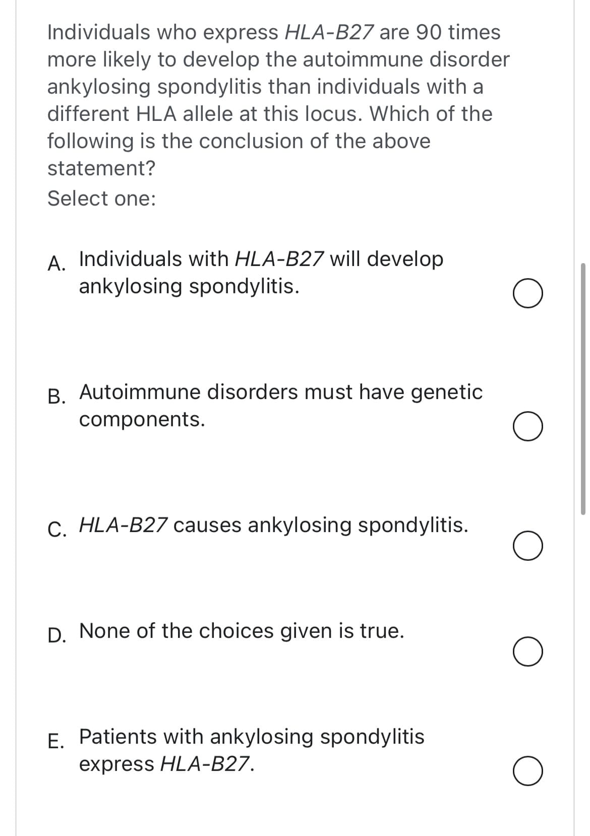 Individuals who express HLA-B27 are 90 times
more likely to develop the autoimmune disorder
ankylosing spondylitis than individuals with a
different HLA allele at this locus. Which of the
following is the conclusion of the above
statement?
Select one:
A. Individuals with HLA-B27 will develop
ankylosing spondylitis.
B. Autoimmune disorders must have genetic
components.
C. HLA-B27 causes ankylosing spondylitis.
D. None of the choices given is true.
E.
Patients with ankylosing spondylitis
express HLA-B27.
O
O
O
